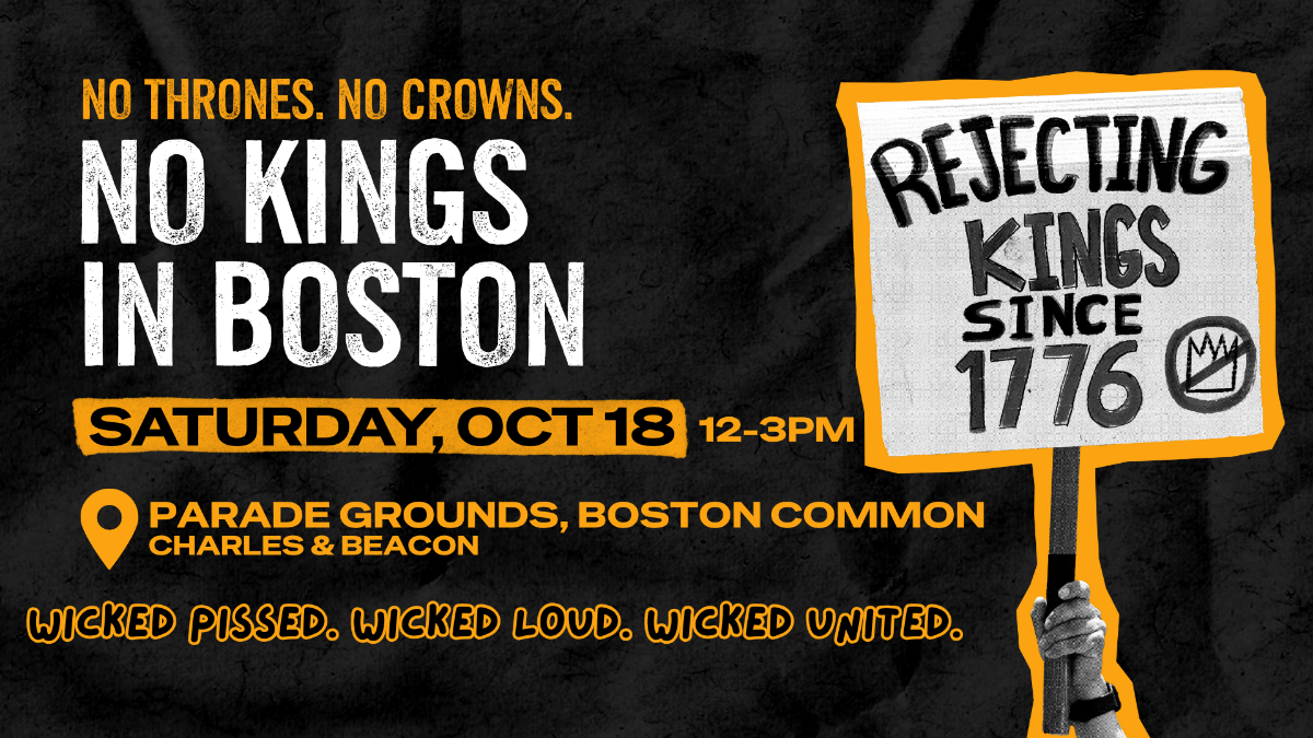 A graphic for the upcoming No Kings Protest in Boston for Saturday, October 18, 12-3 PM at the Parade Grounds, Boston Common. The graphic reads, "No Thrones, No Crowns. No Kings in Boston. Wicked Pissed. Wicked Loud, Wicked United. In addition there is a hand holding up a protest sign that reads, "Rjecting Kings Since 1776".