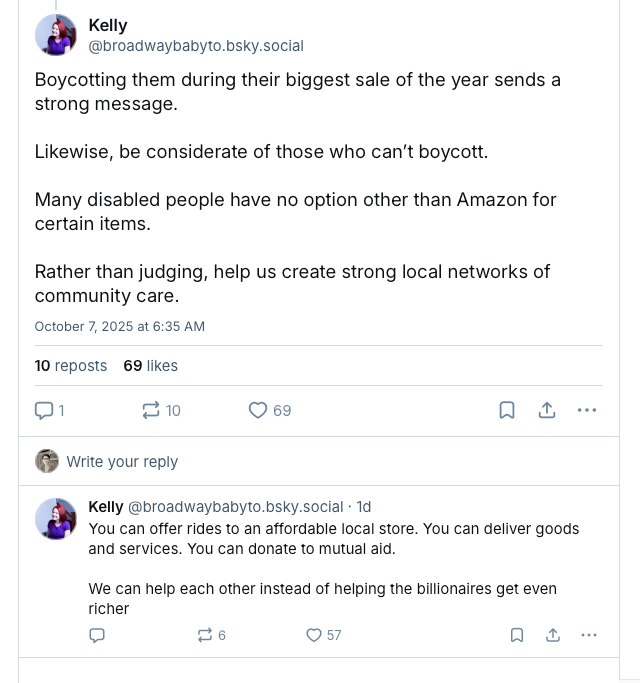 Screenshot of two Bluesky posts from @broadwaybabyto.bsky.social that read: Boycotting them during their biggest sale of the year sends a strong message.   Likewise, be considerate of those who can’t boycott.   Many disabled people have no option other than Amazon for certain items.   Rather than judging, help us create strong local networks of community care. You can offer rides to an affordable local store. You can deliver goods and services. You can donate to mutual aid.   We can help each other instead of helping the billionaires get even richer.