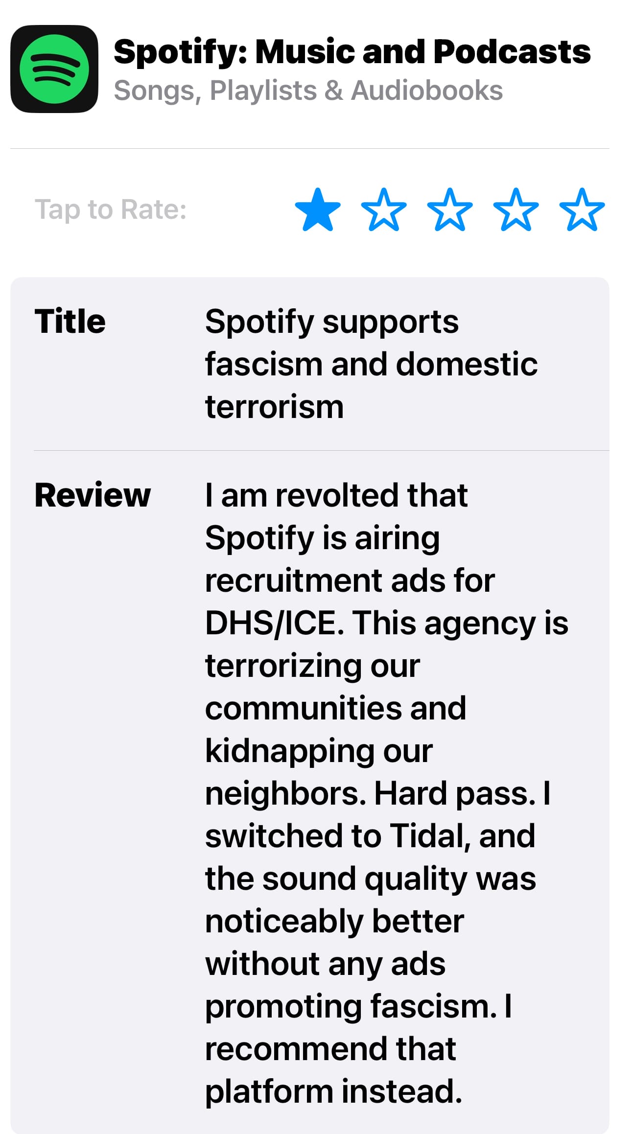 Screenshot of a 1 star review for Spotify in the AppStore. It reads: Title: Spotify supports fascism and domestic terrorism Review: I am revolted that Spotify is airing recruitment ads for DHS/ICE. This agency is terrorizing our communities and kidnapping our neighbors. Hard pass. I switched to Tidal and the sound quality was noticeably better without any ads promoting fascism. I recommend that platform instead.